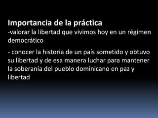Importancia de la práctica
-valorar la libertad que vivimos hoy en un régimen
democrático
- conocer la historia de un país sometido y obtuvo
su libertad y de esa manera luchar para mantener
la soberanía del pueblo dominicano en paz y
libertad
 