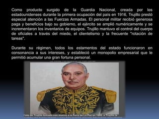 Como producto surgido de la Guardia Nacional, creada por los
estadounidenses durante la primera ocupación del país en 1916, Trujillo prestó
especial atención a las Fuerzas Armadas. El personal militar recibió generosa
paga y beneficios bajo su gobierno, el ejército se amplió numéricamente y se
incrementaron los inventarios de equipos. Trujillo mantuvo el control del cuerpo
de oficiales a través del miedo, el clientelismo y la frecuente "rotación de
tareas".
Durante su régimen, todos los estamentos del estado funcionaron en
consonancia a sus intereses, y estableció un monopolio empresarial que le
permitió acumular una gran fortuna personal.
 