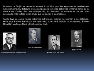 La tiranía de Trujillo se desarrolló en una época fértil para los regímenes dictatoriales en
América Latina. Su dictadura fue contemporánea con otros gobiernos similares dentro de la
cuenca del Caribe. Pero en retrospectiva, su dictadura se caracterizó por ser más
descarada, más exitosa y más brutal que las demás a su alrededor.
Trujillo tuvo en contra varios gobiernos extranjeros, quienes se oponían a su dictadura,
entre ellos Rómulo Betancourt de Venezuela, Juan José Arévalo de Guatemala, Ramón
Grau San Martín de Cuba y Elie Lescot de Haití.
Juan José Arévalo
Ramón Grau San Martín
Elie Lescot
 