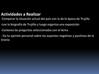 Actividades a Realizar
-Comparar la situación actual del país con la de la época de Trujillo
-Lee la biografía de Trujillo y luego organiza una exposición
-Contesta las preguntas seleccionadas con el tema
- Da tu opinión personal sobre los aspectos negativos y positivos de la
tiranía
 