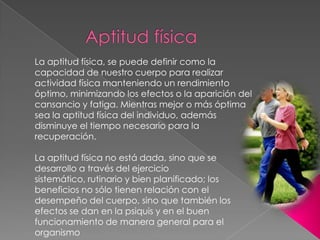 Aptitud físicaLa aptitud física, se puede definir como la capacidad de nuestro cuerpo para realizar actividad física manteniendo un rendimiento óptimo, minimizando los efectos o la aparición del cansancio y fatiga. Mientras mejor o más óptima sea la aptitud física del individuo, además disminuye el tiempo necesario para la recuperación.La aptitud física no está dada, sino que se desarrollo a través del ejercicio sistemático, rutinario y bien planificado; los beneficios no sólo tienen relación con el desempeño del cuerpo, sino que también los efectos se dan en la psiquis y en el buen funcionamiento de manera general para el organismo