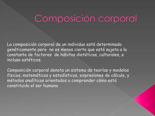 Composición corporal La composición corporal de un individuo está determinada genéticamente pero  no es menos cierto que está sujeta a la constante de factores  de hábitos dietéticos, culturales, e incluso estéticos.Composición corporal denota un sistema de teorías y modelos físicos, matemáticos y estadísticos, expresiones de cálculo, y métodos analíticos orientados a comprender cómo está constituido el ser humano