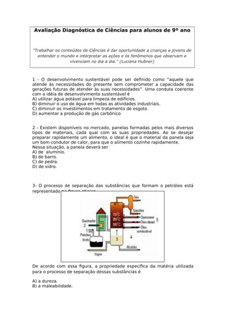 Avaliação Diagnóstica de Ciências para alunos de 9º ano
"Trabalhar os conteúdos de Ciências é dar oportunidade a crianças e jovens de
entender o mundo e interpretar as ações e os fenômenos que observam e
vivenciam no dia a dia." (Luciana Hubner)
1 - O desenvolvimento sustentável pode ser defnido como “aquele que
atende às necessidades do presente sem comprometer a capacidade das
gerações futuras de atender às suas necessidades”. Uma conduta coerente
com a idéia de desenvolvimento sustentável é
A) utilizar água potável para limpeza de edifícios.
B) diminuir o uso de água em todas as atividades industriais.
C) diminuir os investimentos em tratamento de esgoto.
D) aumentar a produção de gás carbônico
2 - Existem disponíveis no mercado, panelas formadas pelos mais diversos
tipos de materiais, cada qual com as suas propriedades. Ao se desejar
preparar rapidamente um alimento, o ideal é que o material da panela seja
um bom condutor de calor, para que o alimento cozinhe rapidamente.
Nessa situação, a panela deverá ser
A) de alumínio.
B) de barro.
C) de pedra.
D) de vidro.
3- O processo de separação das substâncias que formam o petróleo está
representado na fgura abaixo.
De acordo com essa fgura, a propriedade específca da matéria utilizada
para o processo de separação dessas substâncias é
A) a dureza.
B) a maleabilidade.
 