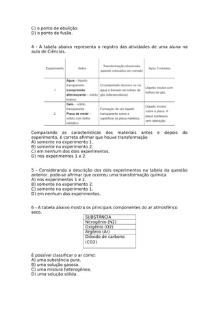 C) o ponto de ebulição.
D) o ponto de fusão.
4 - A tabela abaixo representa o registro das atividades de uma aluna na
aula de Ciências.
Comparando as características dos materiais antes e depois do
experimento, é correto afrmar que houve transformação
A) somente no experimento 1.
B) somente no experimento 2.
C) em nenhum dos dois experimentos.
D) nos experimentos 1 e 2.
5 - Considerando a descrição dos dois experimentos na tabela da questão
anterior, pode-se afrmar que ocorreu uma transformação química
A) nos experimentos 1 e 2.
B) somente no experimento 2.
C) somente no experimento 1.
D) em nenhum dos experimentos.
6 - A tabela abaixo mostra os principais componentes do ar atmosférico
seco.
SUBSTÂNCIA
Nitrogênio (N2)
Oxigênio (O2)
Argônio (Ar)
Dióxido de carbono
(CO2)
É possível classifcar o ar como:
A) uma substância pura.
B) uma solução gasosa.
C) uma mistura heterogênea.
D) uma solução sólida.
 