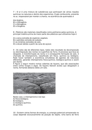 7 – O ar é uma mistura de substâncias que participam de várias reações
químicas na natureza e dentro dos organismos. O gás comburente, presente
no ar, responsável por manter a chama, na ocorrência de queimadas é
A)o Argônio.
B) o Hidrogênio.
C) o Nitrogênio.
D) o Oxigênio.
8 - Plásticos são materiais classifcados como polímeros pelos químicos. A
principal matéria prima da maior parte dos plásticos que utilizamos hoje é
A) a seiva extraída de espécies vegetais.
B) o petróleo extraído do subsolo.
C) os minérios extraídos do solo.
D) o álcool obtido a partir da cana de açúcar.
9 - Os solos são de diferentes tipos, todos eles resultado da decomposição
ou desintegração das rochas na superfície da Terra. O processo que leva ao
desgaste, à transformação da rocha e à consequente formação do solo, é
chamado de intemperismo, classifcado em físico, químico ou biológico.
Pode haver também a ocorrência simultânea de agentes de naturezas
diferentes, gerando intemperismo físico-químico, biológico-químico e assim
por diante.
A fgura a seguir mostra rochas cobertas de liquens, que são associações
entre certos fungos e algas. Os liquens liberam ácidos que desgastam a
rocha, formando debaixo deles um solo.
Neste caso, o intemperismo é do tipo
A) físico-biológico.
B) biológico.
C) biológico-químico.
D) químico.
10 - Existem várias formas de energia, e a energia potencial armazenada no
corpo depende exclusivamente da posição do objeto. Uma barra de ferro
 