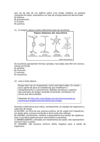 que cai do alto de um edifício sobre uma chapa metálica no passeio,
causando-lhe dano, exemplifca um tipo de energia potencial denominada
A) elástica.
B) gravitacional.
C) nuclear.
D) química.
11 - A imagem abaixo mostra diferentes tipos de neurônios.
Os neurônios apresentam formas variadas, mas todos eles têm em comum,
células do tecido
A) epitelial.
B) muscular.
C) nervoso.
D) conjuntivo.
12 - Leia o texto abaixo.
Droga não é só um xingamento, como você deve saber. É o nome
que a gente dá para as substâncias que modifcam o
comportamento e o pensamento. Bebidas alcoólicas e cigarros
são exemplos de drogas vendidas livremente, entretanto, há
outras que são proibidas.
Adaptado de http://chc.cienciahoje.uol.com.br/a-turma-do-ze-
neurim/que-droga/moral-da-historia-que-droga
Assinale a alternativa que indica, corretamente, as reações do organismo a
cada tipo de droga.
A) ÁLCOOL: no início do uso, provoca euforia. Se for usado com frequência,
em doses altas, provoca excitação e diminuição dos refexos.
B) CAFEÍNA: inicialmente, melhora o desempenho em tarefas de vigilância,
mas o uso diário pode provocar alucinações e paranóias.
C) ANABOLIZANTES: utilizados em tratamentos de saúde, não representam
nenhum risco à saúde.
D) CIGARRO: não provoca nenhum efeito negativo para a saúde do
organismo.
 