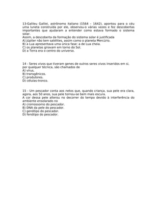 13-Galileu Galilei, astrônomo italiano (1564 – 1642), apontou para o céu
uma luneta construída por ele, observou-o várias vezes e fez descobertas
importantes que ajudaram a entender como estava formado o sistema
solar.
Assim, a descoberta da formação do sistema solar é justifcada
A) Júpiter não tem satélites, assim como o planeta Mercúrio.
B) a Lua apresentava uma única fase: a de Lua cheia.
C) os planetas giravam em torno do Sol.
D) a Terra era o centro do universo.
14 - Seres vivos que tiveram genes de outros seres vivos inseridos em si,
por qualquer técnica, são chamados de
A) vírus.
B) transgênicos.
C) produtores.
D) células-tronco.
15 - Um pescador conta aos netos que, quando criança, sua pele era clara,
agora, aos 50 anos, sua pele tornou-se bem mais escura.
A cor dessa pele alterou no decorrer do tempo devido à interferência do
ambiente ensolarado no
A) cromossomo do pescador.
B) DNA da pele do pescador.
C) genótipo do pescador.
D) fenótipo do pescador.
 