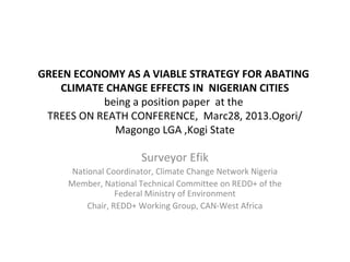 GREEN ECONOMY AS A VIABLE STRATEGY FOR ABATING
CLIMATE CHANGE EFFECTS IN NIGERIAN CITIES
being a position paper at the
TREES ON REATH CONFERENCE, Marc28, 2013.Ogori/
Magongo LGA ,Kogi State
Surveyor Efik
National Coordinator, Climate Change Network Nigeria
Member, National Technical Committee on REDD+ of the
Federal Ministry of Environment
Chair, REDD+ Working Group, CAN-West Africa
 