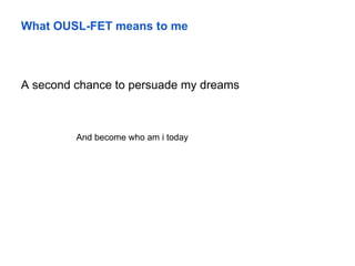 What OUSL-FET means to me
A second chance to persuade my dreams
And become who am i today
 