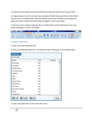 12. Click the arrow button pointing to the left to include that Profile Item in your Profile.
13. Repeat steps 11 and 12 until you have selected all Profile Items you’d like for this Profile.
You can click on a profile Field on the left and then use the up and down arrow buttons to
adjust the order in which the profile Fields will appear in your new profile.
14. Once you have created / selected all your Profile Fields, click the OK button. Your new
profile will appear in the list of Profiles.
To Create a Profile Field:
1. Click on the Administration Tab.
2. Click on the Manage Fields icon. A window will open listing your current Profile Fields.
3. Click on the Add button in the lower left corner.
 