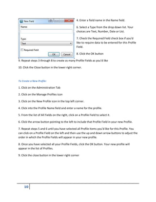 4. Enter a field name in the Name field.
6. Select a Type from the drop down list. Your
choices are Text, Number, Date or List.
7. Check the Required Field check box if you’d
like to require data to be entered for this Profile
Field.
8. Click the OK button
9. Repeat steps 3 through 8 to create as many Profile Fields as you’d like
10. Click the Close button in the lower right corner.
To Create a New Profile:
1. Click on the Administration Tab
2. Click on the Manage Profiles icon
3. Click on the New Profile icon in the top left corner.
4. Click into the Profile Name field and enter a name for the profile.
5. From the list of All Fields on the right, click on a Profile Field to select it.
6. Click the arrow button pointing to the left to include that Profile Field in your new Profile.
7. Repeat steps 5 and 6 until you have selected all Profile Items you’d like for this Profile. You
can click on a Profile Field on the left and then use the up and down arrow buttons to adjust the
order in which the Profile Fields will appear in your new profile.
8. Once you have selected all your Profile Fields, click the OK button. Your new profile will
appear in the list of Profiles.
9. Click the close button in the lower right corner
 