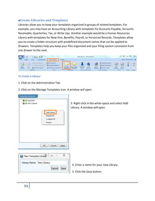 ■Create Libraries and Templates
Libraries allow you to keep your templates organized in groups of related templates. For
example, you may have an Accounting Library with templates for Accounts Payable, Accounts
Receivable, Quarterlies, Tax, or Write Ups. Another example would be a Human Resources
Library with templates for New Hire, Benefits, Payroll, or Personnel Records. Templates allow
you to create a folder structure with predefined document names that can be applied to
Drawers. Templates help you keep your files organized and your filing system consistent from
one drawer to the next.
To Create a Library:
1. Click on the Administration Tab.
2. Click on the Manage Templates icon. A window will open.
3. Right click in the white space and select Add
Library. A window will open.
4. Enter a name for your new Library.
5. Click the Save button.
 