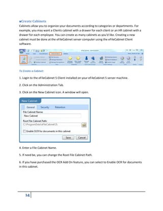 ■Create Cabinets
Cabinets allow you to organize your documents according to categories or departments. For
example, you may want a Clients cabinet with a drawer for each client or an HR cabinet with a
drawer for each employee. You can create as many cabinets as you’d like. Creating a new
cabinet must be done at the eFileCabinet server computer using the eFileCabinet Client
software.
To Create a Cabinet:
1. Login to the eFileCabinet 5 Client installed on your eFileCabinet 5 server machine.
2. Click on the Administration Tab.
3. Click on the New Cabinet icon. A window will open.
4. Enter a File Cabinet Name.
5. If need be, you can change the Root File Cabinet Path.
6. If you have purchased the OCR Add On feature, you can select to Enable OCR for documents
in this cabinet.
 