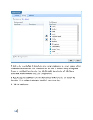 7. Click on the Security Tab. By default, the only user granted access to a newly created cabinet
is the default Administrator user. This means you will need to allow access by moving User
Groups or Individual Users from the right side (Available Users) to the left side (Users
associated). We recommend using User Groups for this.
8. If you have purchased the Document Retention Add On feature, you can click on the
Retention Tab to apply and select your specified retention settings.
9. Click the Save button.
 