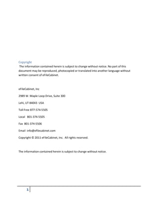 Copyright
The information contained herein is subject to change without notice. No part of this
document may be reproduced, photocopied or translated into another language without
written consent of eFileCabinet.
eFileCabinet, Inc
2989 W. Maple Loop Drive, Suite 300
Lehi, UT 84043 USA
Toll Free 877-574-5505
Local 801-374-5505
Fax 801-374-5506
Email info@efilecabinet.com
Copyright © 2011 eFileCabinet, Inc. All rights reserved.
The information contained herein is subject to change without notice.
 