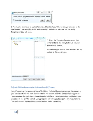 6. You may be prompted to apply a Template. Click Yes if you’d like to apply a template to the
new drawer. Click No if you do not want to apply a template. If you click Yes, the Apply
Template window will open.
7. Select the Template from the upper right
corner and click the Apply button. A preview
window may appear.
8. Click the Apply button. Your template will be
applied to the new drawer.
To Create Multiple Drawers using the Import from CSV Feature:
Note: If you prefer, for a nominal fee, eFileCabinet Technical Support can create the drawers in
your file cabinets for you from a client list that you provide. In order for Technical Support to
create a drawer for each client, they will need a list of your client information in either an Excel
spreadsheet or a CSV file format. Many programs will allow you to export a list of your clients.
Contact Support if you would like to send a client list for converting.
 