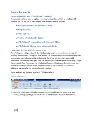 Capture Documents
How do I get files into eFileCabinet 5 desktop?
There are several easy ways to capture your documents and store them to eFileCabinet 5
desktop. You can use any of the following eFileCabinet 5 desktop features:
■Document Scanner eFileScanner Utility
■Drag and Drop
■Store Option
■Print to eFileCabinet 5 Printer
■eFileCabinet 5 Integration with Microsoft Office
■eFileCabinet 5 Integration with QuickBooks
Document Scanner eFileScanner Utility
The eFileScanner utility works with the eFileCabinet program to streamline the process of
scanning documents for storing into eFileCabinet. The eFileCabinet Scanner utility allows you to
preview your scanned document prior to storing them. You can also rotate pages, add
bookmarks, and delete blank pages. From the preview, you have the option for creating a single
file or multiple files. You can use the eFileCabinet Scanner utility to scan documents and store
them directly into your eFileCabinet. The eFileScanner utility is installed as part of the
additional features after the client software is installed.
Note: Make certain that your scanner is TWAIN compliant.
To Scan a Document:
1. Open the eFileScanner Utility by either clicking on the eFileScanner shortcut on your
desktop, or logging into your eFileCabinet 5 and on the Home Tab click the Scan icon.
 