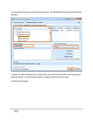 2. If prompted, enter your username and password. The eFileCabinet Store Document window
will open.
3. Select the cabinet, drawer and or folder where you want to store the file. Enter a document
name for the file. You also have the option to apply a profile to the document.
4. Click the Save button.
 