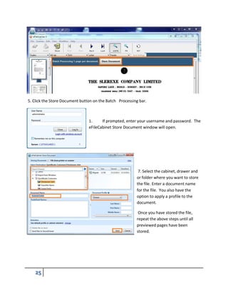 5. Click the Store Document button on the Batch Processing bar.
1. If prompted, enter your username and password. The
eFileCabinet Store Document window will open.
7. Select the cabinet, drawer and
or folder where you want to store
the file. Enter a document name
for the file. You also have the
option to apply a profile to the
document.
Once you have stored the file,
repeat the above steps until all
previewed pages have been
stored.
 