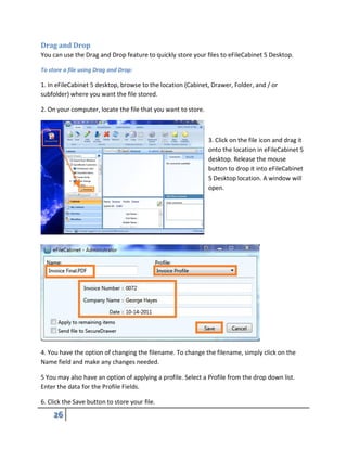 Drag and Drop
You can use the Drag and Drop feature to quickly store your files to eFileCabinet 5 Desktop.
To store a file using Drag and Drop:
1. In eFileCabinet 5 desktop, browse to the location (Cabinet, Drawer, Folder, and / or
subfolder) where you want the file stored.
2. On your computer, locate the file that you want to store.
3. Click on the file icon and drag it
onto the location in eFileCabinet 5
desktop. Release the mouse
button to drop it into eFileCabinet
5 Desktop location. A window will
open.
4. You have the option of changing the filename. To change the filename, simply click on the
Name field and make any changes needed.
5 You may also have an option of applying a profile. Select a Profile from the drop down list.
Enter the data for the Profile Fields.
6. Click the Save button to store your file.
 