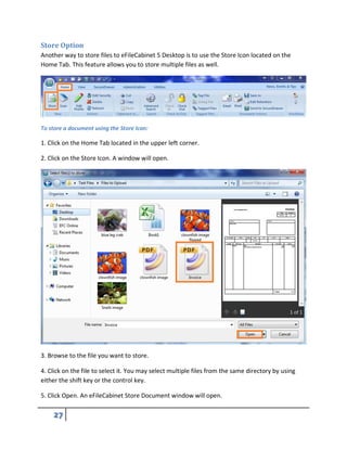 Store Option
Another way to store files to eFileCabinet 5 Desktop is to use the Store Icon located on the
Home Tab. This feature allows you to store multiple files as well.
To store a document using the Store Icon:
1. Click on the Home Tab located in the upper left corner.
2. Click on the Store Icon. A window will open.
3. Browse to the file you want to store.
4. Click on the file to select it. You may select multiple files from the same directory by using
either the shift key or the control key.
5. Click Open. An eFileCabinet Store Document window will open.
 
