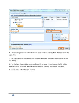 6. Select a storage location (cabinet, drawer, folder and/or subfolder) from the tree view in the
upper left.
7. You have the option of changing the Document Name and applying a profile for the file you
are storing.
8. You also have the check box option to Delete file on store. When checked, the file will be
deleted from its location in Windows after it has been stored to eFileCabinet 5 desktop.
9. Click the Save button to store your file.
 