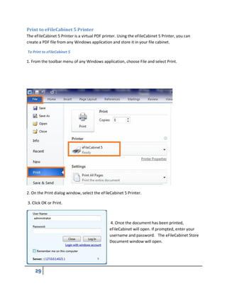 Print to eFileCabinet 5 Printer
The eFileCabinet 5 Printer is a virtual PDF printer. Using the eFileCabinet 5 Printer, you can
create a PDF file from any Windows application and store it in your file cabinet.
To Print to eFileCabinet 5
1. From the toolbar menu of any Windows application, choose File and select Print.
2. On the Print dialog window, select the eFileCabinet 5 Printer.
3. Click OK or Print.
4. Once the document has been printed,
eFileCabinet will open. If prompted, enter your
username and password. The eFileCabinet Store
Document window will open.
 