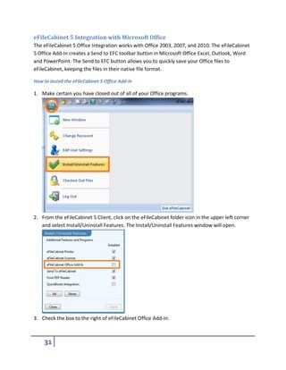 eFileCabinet 5 Integration with Microsoft Office
The eFileCabinet 5 Office Integration works with Office 2003, 2007, and 2010. The eFileCabinet
5 Office Add-In creates a Send to EFC toolbar button in Microsoft Office Excel, Outlook, Word
and PowerPoint. The Send to EFC button allows you to quickly save your Office files to
eFileCabinet, keeping the files in their native file format.
How to Install the eFileCabinet 5 Office Add-In
1. Make certain you have closed out of all of your Office programs.
2. From the eFileCabinet 5 Client, click on the eFileCabinet folder icon in the upper left corner
and select Install/Uninstall Features. The Install/Uninstall Features window will open.
3. Check the box to the right of eFileCabinet Office Add-In.
 