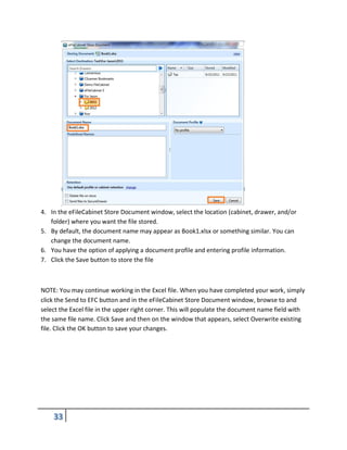 4. In the eFileCabinet Store Document window, select the location (cabinet, drawer, and/or
folder) where you want the file stored.
5. By default, the document name may appear as Book1.xlsx or something similar. You can
change the document name.
6. You have the option of applying a document profile and entering profile information.
7. Click the Save button to store the file
NOTE: You may continue working in the Excel file. When you have completed your work, simply
click the Send to EFC button and in the eFileCabinet Store Document window, browse to and
select the Excel file in the upper right corner. This will populate the document name field with
the same file name. Click Save and then on the window that appears, select Overwrite existing
file. Click the OK button to save your changes.
 