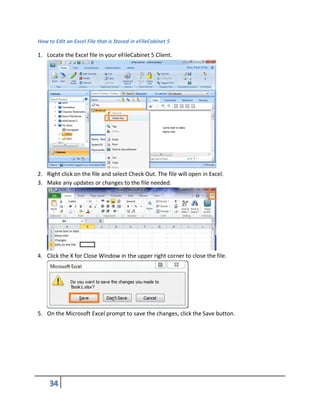 How to Edit an Excel File that is Stored in eFileCabinet 5
1. Locate the Excel file in your eFileCabinet 5 Client.
2. Right click on the file and select Check Out. The file will open in Excel.
3. Make any updates or changes to the file needed.
4. Click the X for Close Window in the upper right corner to close the file.
5. On the Microsoft Excel prompt to save the changes, click the Save button.
 