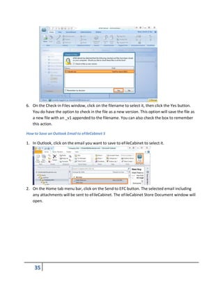6. On the Check-in Files window, click on the filename to select it, then click the Yes button.
You do have the option to check in the file as a new version. This option will save the file as
a new file with an _v1 appended to the filename. You can also check the box to remember
this action.
How to Save an Outlook Email to eFileCabinet 5
1. In Outlook, click on the email you want to save to eFileCabinet to select it.
2. On the Home tab menu bar, click on the Send to EFC button. The selected email including
any attachments will be sent to eFileCabinet. The eFileCabinet Store Document window will
open.
 