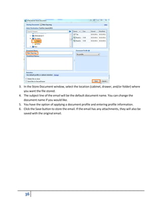 3. In the Store Document window, select the location (cabinet, drawer, and/or folder) where
you want the file stored.
4. The subject line of the email will be the default document name. You can change the
document name if you would like.
5. You have the option of applying a document profile and entering profile information.
6. Click the Save button to store the email. If the email has any attachments, they will also be
saved with the original email.
 