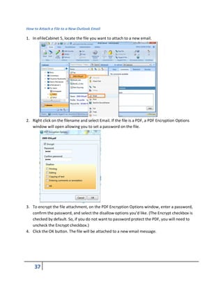 How to Attach a File to a New Outlook Email
1. In eFileCabinet 5, locate the file you want to attach to a new email.
2. Right click on the filename and select Email. If the file is a PDF, a PDF Encryption Options
window will open allowing you to set a password on the file.
3. To encrypt the file attachment, on the PDF Encryption Options window, enter a password,
confirm the password, and select the disallow options you’d like. (The Encrypt checkbox is
checked by default. So, if you do not want to password protect the PDF, you will need to
uncheck the Encrypt checkbox.)
4. Click the OK button. The file will be attached to a new email message.
 