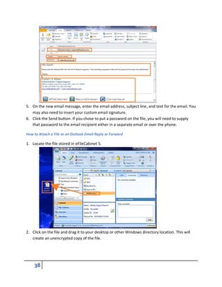 5. On the new email message, enter the email address, subject line, and text for the email. You
may also need to insert your custom email signature.
6. Click the Send button. If you chose to put a password on the file, you will need to supply
that password to the email recipient either in a separate email or over the phone.
How to Attach a File to an Outlook Email Reply or Forward
1. Locate the file stored in eFileCabinet 5.
2. Click on the file and drag it to your desktop or other Windows directory location. This will
create an unencrypted copy of the file.
 