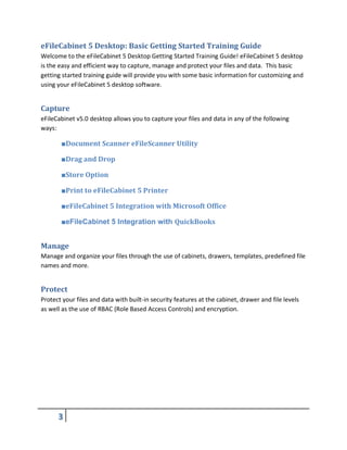 eFileCabinet 5 Desktop: Basic Getting Started Training Guide
Welcome to the eFileCabinet 5 Desktop Getting Started Training Guide! eFileCabinet 5 desktop
is the easy and efficient way to capture, manage and protect your files and data. This basic
getting started training guide will provide you with some basic information for customizing and
using your eFileCabinet 5 desktop software.
Capture
eFileCabinet v5.0 desktop allows you to capture your files and data in any of the following
ways:
■Document Scanner eFileScanner Utility
■Drag and Drop
■Store Option
■Print to eFileCabinet 5 Printer
■eFileCabinet 5 Integration with Microsoft Office
■eFileCabinet 5 Integration with QuickBooks
Manage
Manage and organize your files through the use of cabinets, drawers, templates, predefined file
names and more.
Protect
Protect your files and data with built-in security features at the cabinet, drawer and file levels
as well as the use of RBAC (Role Based Access Controls) and encryption.
 