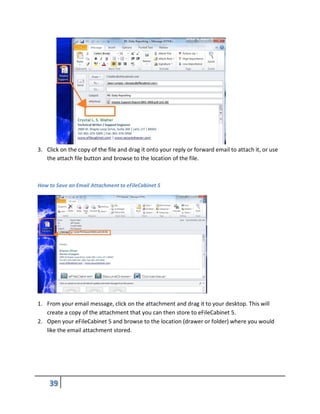 3. Click on the copy of the file and drag it onto your reply or forward email to attach it, or use
the attach file button and browse to the location of the file.
How to Save an Email Attachment to eFileCabinet 5
1. From your email message, click on the attachment and drag it to your desktop. This will
create a copy of the attachment that you can then store to eFileCabinet 5.
2. Open your eFileCabinet 5 and browse to the location (drawer or folder) where you would
like the email attachment stored.
 