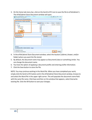 3. On the Home tab menu bar, click on the Send to EFC icon to save the file to eFileCabinet 5.
The eFileCabinet Store Document window will open.
4. In the eFileCabinet Store Document window, select the location (cabinet, drawer, and/or
folder) where you want the file stored.
5. By default, the document name may appear as Document1.docx or something similar. You
can change the document name.
6. You have the option of applying a document profile and entering profile information.
7. Click the Save button to store the file.
NOTE: You may continue working in the Word file. When you have completed your work,
simply click the Send to EFC button and in the eFileCabinet Store Document window, browse to
and select the Word file in the upper right corner. This will populate the document name field
with the same file name. Click Save and then on the window that appears, select Overwrite
existing file. Click the OK button to save your changes.
 
