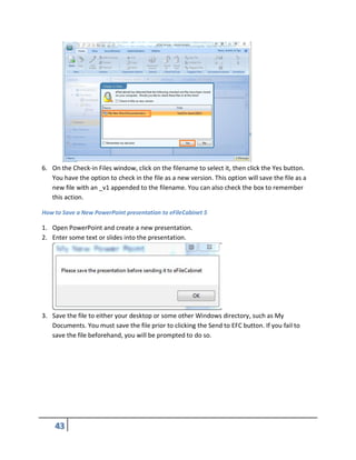 6. On the Check-in Files window, click on the filename to select it, then click the Yes button.
You have the option to check in the file as a new version. This option will save the file as a
new file with an _v1 appended to the filename. You can also check the box to remember
this action.
How to Save a New PowerPoint presentation to eFileCabinet 5
1. Open PowerPoint and create a new presentation.
2. Enter some text or slides into the presentation.
3. Save the file to either your desktop or some other Windows directory, such as My
Documents. You must save the file prior to clicking the Send to EFC button. If you fail to
save the file beforehand, you will be prompted to do so.
 