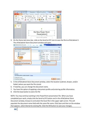 4. On the Home tab menu bar, click on the Send to EFC icon to save the file to eFileCabinet 5.
The eFileCabinet Store Document window will open.
5. In the eFileCabinet Store Document window, select the location (cabinet, drawer, and/or
folder) where you want the file stored.
6. If need be, you can change the document name.
7. You have the option of applying a document profile and entering profile information.
8. Click the Save button to store the file
NOTE: You may continue working in the PowerPoint presentation file. When you have
completed your work, simply click the Send to EFC button and in the eFileCabinet Store
Document window, browse to and select the Excel file in the upper right corner. This will
populate the document name field with the same file name. Click Save and then on the window
that appears, select Overwrite existing file. Click the OK button to save your changes.
 