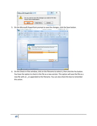 5. On the Microsoft PowerPoint prompt to save the changes, click the Save button.
6. On the Check-in Files window, click on the filename to select it, then click the Yes button.
You have the option to check in the file as a new version. This option will save the file as a
new file with an _v1 appended to the filename. You can also check the box to remember
this action.
 