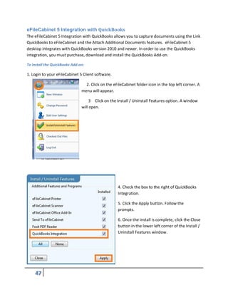 eFileCabinet 5 Integration with QuickBooks
The eFileCabinet 5 Integration with QuickBooks allows you to capture documents using the Link
QuickBooks to eFileCabinet and the Attach Additional Documents features. eFileCabinet 5
desktop integrates with QuickBooks version 2010 and newer. In order to use the QuickBooks
integration, you must purchase, download and install the QuickBooks Add-on.
To install the QuickBooks Add-on:
1. Login to your eFileCabinet 5 Client software.
2. Click on the eFileCabinet folder icon in the top left corner. A
menu will appear.
3 Click on the Install / Uninstall Features option. A window
will open.
4. Check the box to the right of QuickBooks
Integration.
5. Click the Apply button. Follow the
prompts.
6. Once the install is complete, click the Close
button in the lower left corner of the Install /
Uninstall Features window.
 