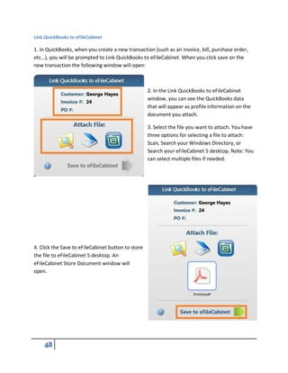 Link QuickBooks to eFileCabinet
1. In QuickBooks, when you create a new transaction (such as an invoice, bill, purchase order,
etc…), you will be prompted to Link QuickBooks to eFileCabinet. When you click save on the
new transaction the following window will open:
2. In the Link QuickBooks to eFileCabinet
window, you can see the QuickBooks data
that will appear as profile information on the
document you attach.
3. Select the file you want to attach. You have
three options for selecting a file to attach:
Scan, Search your Windows Directory, or
Search your eFileCabinet 5 desktop. Note: You
can select multiple files if needed.
4. Click the Save to eFileCabinet button to store
the file to eFileCabinet 5 desktop. An
eFileCabinet Store Document window will
open.
 