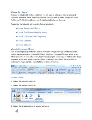 Where do I Begin?
As a new eFileCabinet 5 desktop customer, you will want to take some time to setup and
customize your eFileCabinet 5 desktop software. You may need to create Groups and Users,
Profiles and Profile Items, Libraries and Templates, Cabinets, and Drawers.
This getting started guide will cover the following in detail:
■Create Groups and Users
■Create Profiles and Profile Items
■Create Libraries and Templates
■Create Cabinets
■Create Drawers
■Create Groups and Users
Start by creating Groups and Users. Groups and Users help you manage who has access to
various features and items in your eFileCabinet 5 desktop. Examples of Groups would be an
Admin Group for all users who have full administrative rights and access, an HR Group for those
users who would need access to an HR Cabinet, or a Guest Users Group, for those such as
auditors who may need to be restricted to view only permissions.
To create a Group:
1. Click on the Administration tab
2. Click on the Manage Users icon.
3. Click on the New Group icon. A window will open.
 