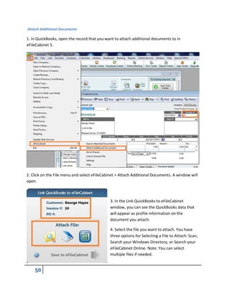 Attach Additional Documents
1. In QuickBooks, open the record that you want to attach additional documents to in
eFileCabinet 5.
2. Click on the File menu and select eFileCabinet > Attach Additional Documents. A window will
open.
3. In the Link QuickBooks to eFileCabinet
window, you can see the QuickBooks data that
will appear as profile information on the
document you attach.
4. Select the file you want to attach. You have
three options for Selecting a File to Attach: Scan,
Search your Windows Directory, or Search your
eFileCabinet Online. Note: You can select
multiple files if needed.
 