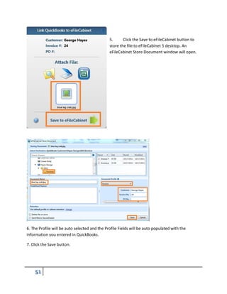 5. Click the Save to eFileCabinet button to
store the file to eFileCabinet 5 desktop. An
eFileCabinet Store Document window will open.
6. The Profile will be auto selected and the Profile Fields will be auto populated with the
information you entered in QuickBooks.
7. Click the Save button.
 