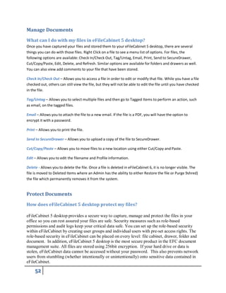 Manage Documents
What can I do with my files in eFileCabinet 5 desktop?
Once you have captured your files and stored them to your eFileCabinet 5 desktop, there are several
things you can do with those files. Right Click on a file to see a menu list of options. For files, the
following options are available: Check In/Check Out, Tag/Untag, Email, Print, Send to SecureDrawer,
Cut/Copy/Paste, Edit, Delete, and Refresh. Similar options are available for folders and drawers as well.
You can also view add comments to your file that have been stored.
Check In/Check Out – Allows you to access a file in order to edit or modify that file. While you have a file
checked out, others can still view the file, but they will not be able to edit the file until you have checked
in the file.
Tag/Untag – Allows you to select multiple files and then go to Tagged Items to perform an action, such
as email, on the tagged files.
Email – Allows you to attach the file to a new email. If the file is a PDF, you will have the option to
encrypt it with a password.
Print – Allows you to print the file.
Send to SecureDrawer – Allows you to upload a copy of the file to SecureDrawer.
Cut/Copy/Paste – Allows you to move files to a new location using either Cut/Copy and Paste.
Edit – Allows you to edit the filename and Profile information.
Delete - Allows you to delete the file. Once a file is deleted in eFileCabinet 6, it is no longer visible. The
file is moved to Deleted Items where an Admin has the ability to either Restore the file or Purge 9shred)
the file which permanently removes it from the system.
Protect Documents
How does eFileCabinet 5 desktop protect my files?
eFileCabinet 5 desktop provides a secure way to capture, manage and protect the files in your
office so you can rest assured your files are safe. Security measures such as role-based
permissions and audit logs keep your critical data safe. You can set up the role-based security
within eFileCabinet by creating user groups and individual users with pre-set access rights. The
role-based security in eFileCabinet can be placed on every level: file cabinet, drawer, folder and
document. In addition, eFileCabinet 5 desktop is the most secure product in the EFC document
management suite. All files are stored using 256bit encryption. If your hard drive or data is
stolen, eFileCabinet data cannot be accessed without your password. This also prevents network
users from stumbling (whether intentionally or unintentionally) onto sensitive data contained in
eFileCabinet.
 