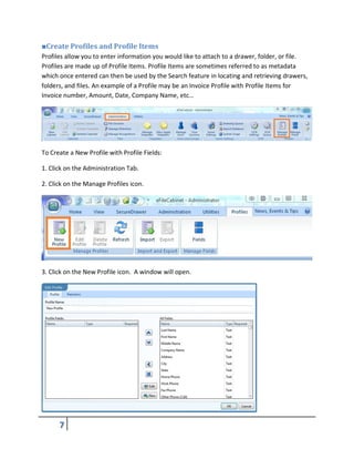 ■Create Profiles and Profile Items
Profiles allow you to enter information you would like to attach to a drawer, folder, or file.
Profiles are made up of Profile Items. Profile Items are sometimes referred to as metadata
which once entered can then be used by the Search feature in locating and retrieving drawers,
folders, and files. An example of a Profile may be an Invoice Profile with Profile Items for
Invoice number, Amount, Date, Company Name, etc…
To Create a New Profile with Profile Fields:
1. Click on the Administration Tab.
2. Click on the Manage Profiles icon.
3. Click on the New Profile icon. A window will open.
 