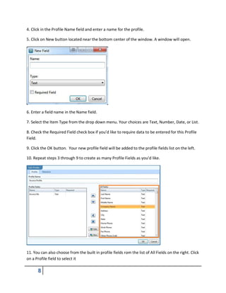 4. Click in the Profile Name field and enter a name for the profile.
5. Click on New button located near the bottom center of the window. A window will open.
6. Enter a field name in the Name field.
7. Select the Item Type from the drop down menu. Your choices are Text, Number, Date, or List.
8. Check the Required Field check box if you’d like to require data to be entered for this Profile
Field.
9. Click the OK button. Your new profile field will be added to the profile fields list on the left.
10. Repeat steps 3 through 9 to create as many Profile Fields as you’d like.
11. You can also choose from the built in profile fields rom the list of All Fields on the right. Click
on a Profile field to select it
 