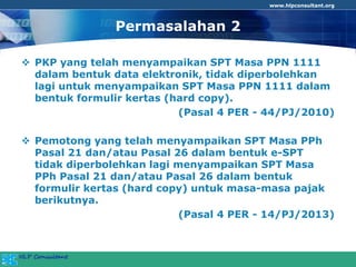 www.hlpconsultant.org
Permasalahan 2
 PKP yang telah menyampaikan SPT Masa PPN 1111
dalam bentuk data elektronik, tidak diperbolehkan
lagi untuk menyampaikan SPT Masa PPN 1111 dalam
bentuk formulir kertas (hard copy).
(Pasal 4 PER - 44/PJ/2010)
 Pemotong yang telah menyampaikan SPT Masa PPh
Pasal 21 dan/atau Pasal 26 dalam bentuk e-SPT
tidak diperbolehkan lagi menyampaikan SPT Masa
PPh Pasal 21 dan/atau Pasal 26 dalam bentuk
formulir kertas (hard copy) untuk masa-masa pajak
berikutnya.
(Pasal 4 PER - 14/PJ/2013)
 