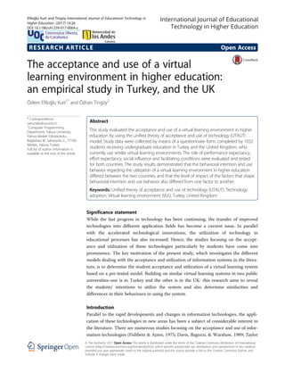 RESEARCH ARTICLE Open Access
The acceptance and use of a virtual
learning environment in higher education:
an empirical study in Turkey, and the UK
Özlem Efiloğlu Kurt1*
and Özhan Tingöy2
* Correspondence:
oekurt@yalova.edu.tr
1
Computer Programming
Department, Yalova University,
Yalova Meslek Yüksekokulu,
Baglarbasi M. Safranyolu C., 77100,
Merkez, Yalova, Turkey
Full list of author information is
available at the end of the article
Abstract
This study evaluated the acceptance and use of a virtual learning environment in higher
education by using the unified theory of acceptance and use of technology (UTAUT)
model. Study data were collected by means of a questionnaire form, completed by 1032
students receiving undergraduate education in Turkey and the United Kingdom, who
currently use similar virtual learning environments. The role of performance expectancy,
effort expectancy, social influence and facilitating conditions were evaluated and tested
for both countries. The study results demonstrated that the behavioral intention and use
behavior regarding the utilization of a virtual learning environment in higher education
differed between the two countries, and that the level of impact of the factors that shape
behavioral intention and use behavior also differed from one factor to another.
Keywords: Unified theory of acceptance and use of technology (UTAUT), Technology
adoption, Virtual learning environment (VLE), Turkey, United Kingdom
Significance statement
While the fast progress in technology has been continuing, the transfer of improved
technologies into different application fields has become a current issue. In parallel
with the accelerated technological innovations, the utilization of technology in
educational processes has also increased. Hence, the studies focusing on the accept-
ance and utilization of these technologies particularly by students have come into
prominence. The key motivation of the present study, which investigates the different
models dealing with the acceptance and utilization of information systems in the litera-
ture, is to determine the student acceptance and utilization of a virtual learning system
based on a pre-tested model. Building on similar virtual learning systems in two public
universities-one is in Turkey and the other is in the UK- this research aims to reveal
the students’ intentions to utilize the system and also determine similarities and
differences in their behaviours in using the system.
Introduction
Parallel to the rapid developments and changes in information technologies, the appli-
cation of these technologies in new areas has been a subject of considerable interest in
the literature. There are numerous studies focusing on the acceptance and use of infor-
mation technologies (Fishbein & Ajzen, 1975; Davis, Bagozzi, & Warshaw, 1989; Taylor
© The Author(s). 2017 Open Access This article is distributed under the terms of the Creative Commons Attribution 4.0 International
License (http://creativecommons.org/licenses/by/4.0/), which permits unrestricted use, distribution, and reproduction in any medium,
provided you give appropriate credit to the original author(s) and the source, provide a link to the Creative Commons license, and
indicate if changes were made.
Efiloğlu Kurt and Tingöy International Journal of Educational Technology in
Higher Education (2017) 14:26
DOI 10.1186/s41239-017-0064-z
 